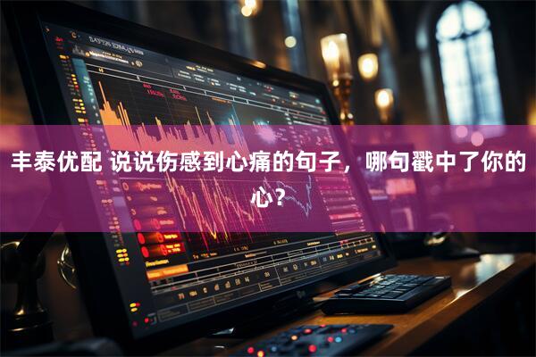 丰泰优配 说说伤感到心痛的句子，哪句戳中了你的心？