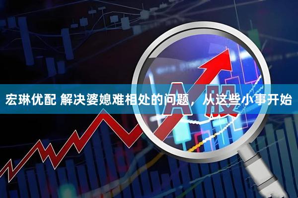 宏琳优配 解决婆媳难相处的问题，从这些小事开始