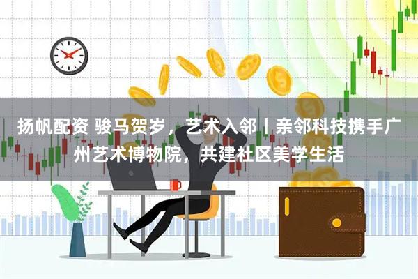 扬帆配资 骏马贺岁，艺术入邻丨亲邻科技携手广州艺术博物院，共建社区美学生活
