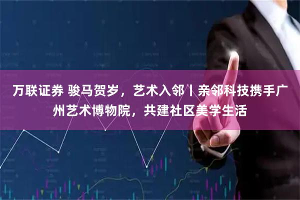 万联证券 骏马贺岁，艺术入邻丨亲邻科技携手广州艺术博物院，共建社区美学生活