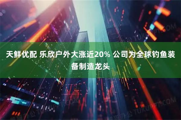天鲜优配 乐欣户外大涨近20% 公司为全球钓鱼装备制造龙头
