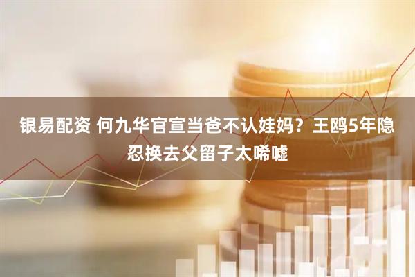 银易配资 何九华官宣当爸不认娃妈？王鸥5年隐忍换去父留子太唏嘘