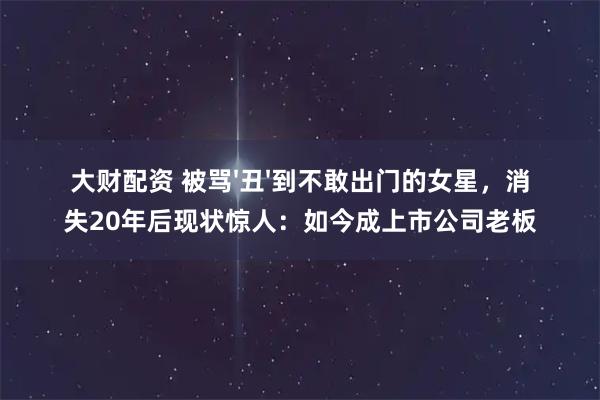 大财配资 被骂'丑'到不敢出门的女星，消失20年后现状惊人：如今成上市公司老板