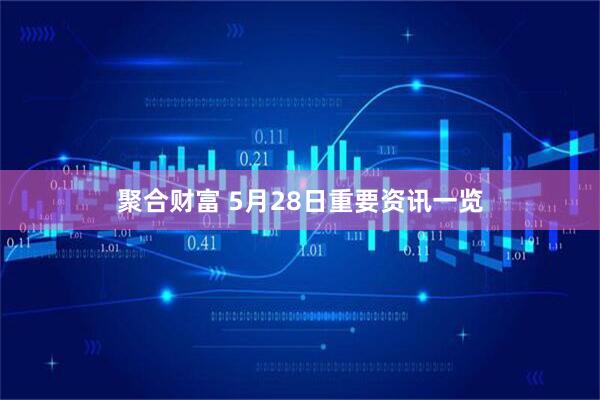 聚合财富 5月28日重要资讯一览