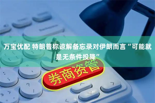 万宝优配 特朗普称谅解备忘录对伊朗而言“可能就是无条件投降”