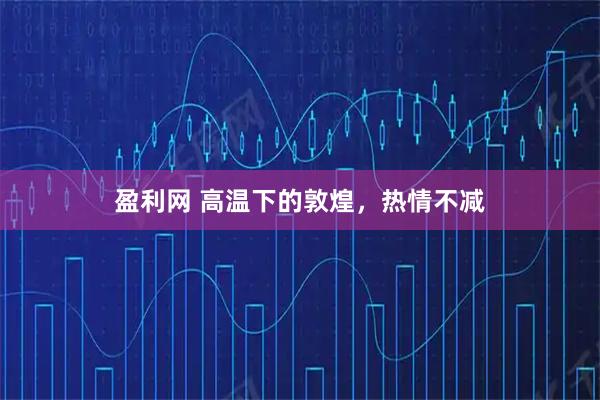 盈利网 高温下的敦煌，热情不减