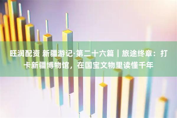 旺润配资 新疆游记·第二十六篇｜旅途终章：打卡新疆博物馆，在国宝文物里读懂千年