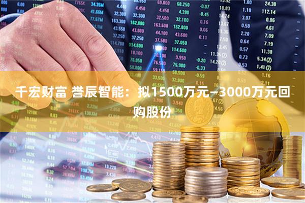 千宏财富 誉辰智能：拟1500万元—3000万元回购股份