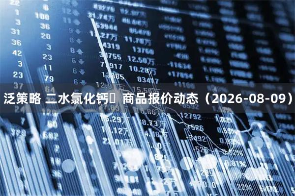 泛策略 二水氯化钙	商品报价动态（2026-08-09）